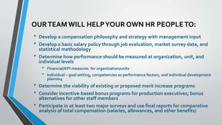 OUR TEAM WILL HELP YOUR OWN HR PEOPLE TO: 
• Develop a compensation philosophy and strategy with management input 
• Develop a basic salary policy through job evaluation, market survey data, and 
statistical methodology 
• Determine how performance should be measured at organization, unit, and 
individual levels 
• Financial/KPI measures for organization/units 
• Individual – goal setting, competencies as performance factors, and individual development 
planning 
• Determine the viability of existing or proposed merit increase programs 
• Consider incentive-based bonus programs for production executives; bonus 
alternatives for other staff members 
• Participate in at least two major surveys and use final reports for comparative 
analysis of total compensation (salaries, allowances, and other benefits) 
 