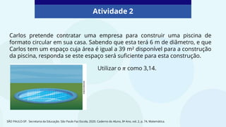 Atividade 2
Carlos pretende contratar uma empresa para construir uma piscina de
formato circular em sua casa. Sabendo que esta terá 6 m de diâmetro, e que
Carlos tem um espaço cuja área é igual a 39 m² disponível para a construção
da piscina, responda se este espaço será suficiente para esta construção.
SÃO PAULO-SP. Secretaria da Educação. São Paulo Faz Escola, 2020. Caderno do Aluno, 8º Ano, vol. 2, p. 74, Matemática.
 
