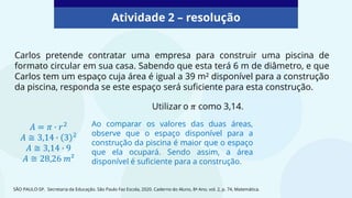 Atividade 2 – resolução
Carlos pretende contratar uma empresa para construir uma piscina de
formato circular em sua casa. Sabendo que esta terá 6 m de diâmetro, e que
Carlos tem um espaço cuja área é igual a 39 m² disponível para a construção
da piscina, responda se este espaço será suficiente para esta construção.
SÃO PAULO-SP. Secretaria da Educação. São Paulo Faz Escola, 2020. Caderno do Aluno, 8º Ano, vol. 2, p. 74, Matemática.
Ao comparar os valores das duas áreas,
observe que o espaço disponível para a
construção da piscina é maior que o espaço
que ela ocupará. Sendo assim, a área
disponível é suficiente para a construção.
 