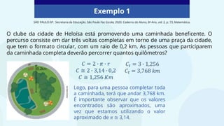 Exemplo 1
O clube da cidade de Heloísa está promovendo uma caminhada beneficente. O
percurso consiste em dar três voltas completas em torno de uma praça da cidade,
que tem o formato circular, com um raio de 0,2 km. As pessoas que participarem
da caminhada completa deverão percorrer quantos quilômetros?
SÃO PAULO-SP. Secretaria da Educação. São Paulo Faz Escola, 2020. Caderno do Aluno, 8º Ano, vol. 2, p. 73, Matemática.
Logo, para uma pessoa completar toda
a caminhada, terá que andar 3,768 km.
É importante observar que os valores
encontrados são aproximados, uma
vez que estamos utilizando o valor
aproximado de 𝜋 ≅ 3,14.
 