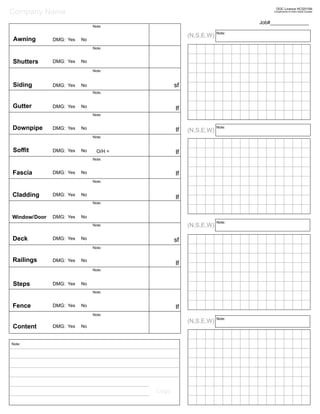 Note:
Note:
Note:
Note:
Fascia
Siding
Window/
Shutters
Awning
Deck
Fence
(N,S,E,W)
(N,S,E,W)
(N,S,E,W)
(N,S,E,W)
Note:
Content Yes NoDMG:
Yes NoDMG:
Railings
Yes NoDMG:
Gutter
Soﬃt
Yes NoDMG:
Yes NoDMG:
Yes NoDMG:
Yes NoDMG:
Yes NoDMG:
Yes NoDMG:
Yes NoDMG:
Yes NoDMG:
Door Yes NoDMG:
Downpipe Yes NoDMG:
Job#______________
Steps Yes NoDMG:
O/H =
Cladding
lf
lf
lf
lf
lf
lf
sf
sf
lf
Logo
Company Name
Note:
Note:
Note:
Note:
Note:
Note:
Note:
Note:
Note:
Note:
Note:
Note:
Note:
Note:
Compliments of Claim Assist Canada
DOC Licence HCI2015N
 
