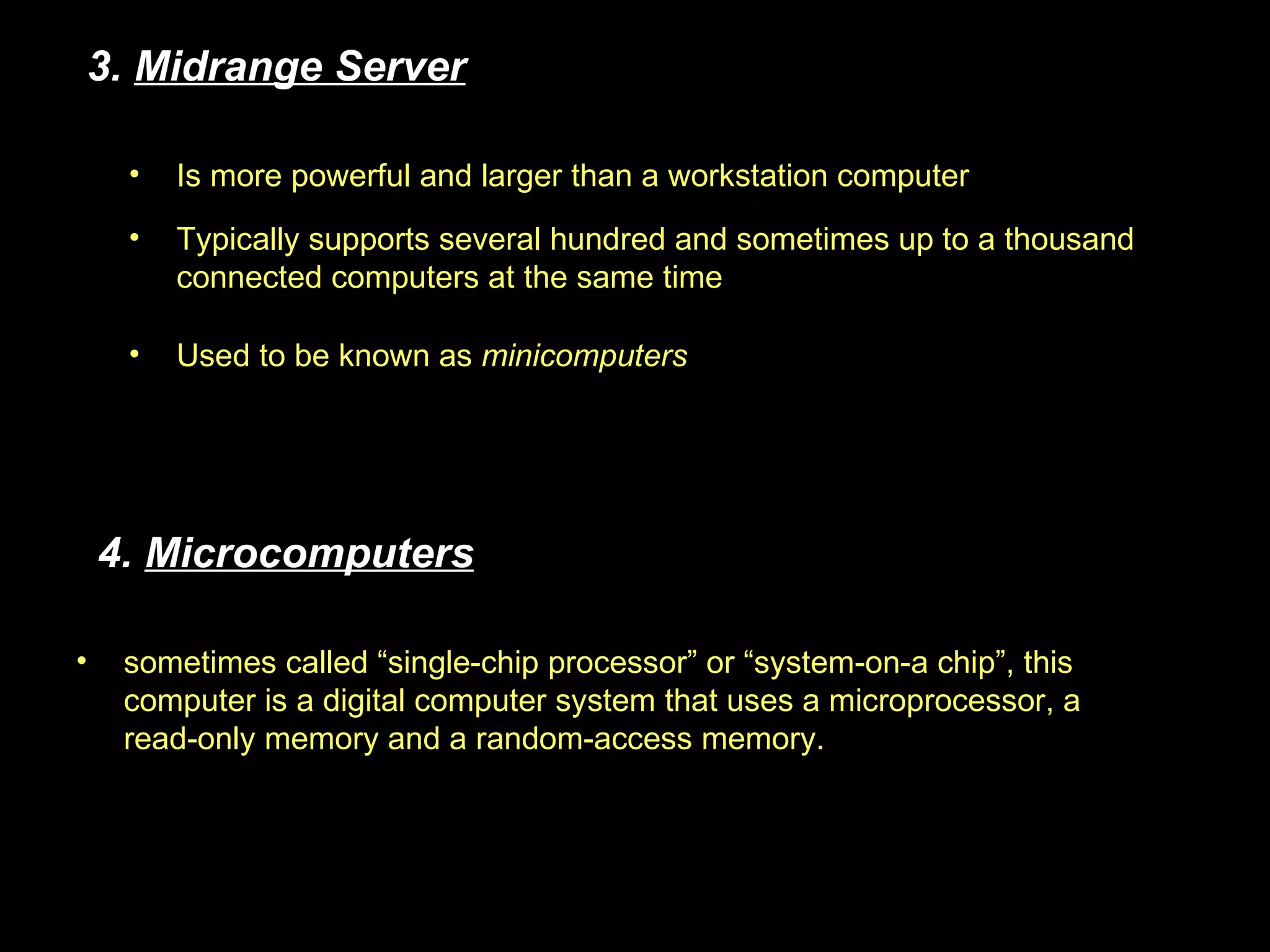 Used to be known as  minicomputers sometimes called “single-chip processor” or “system-on-a chip”, this computer is a digital computer system that uses a microprocessor, a read-only memory and a random-access memory. 3.  Midrange Server 4.  Microcomputers Typically supports several hundred and sometimes up to a thousand connected computers at the same time Is more powerful and larger than a workstation computer 