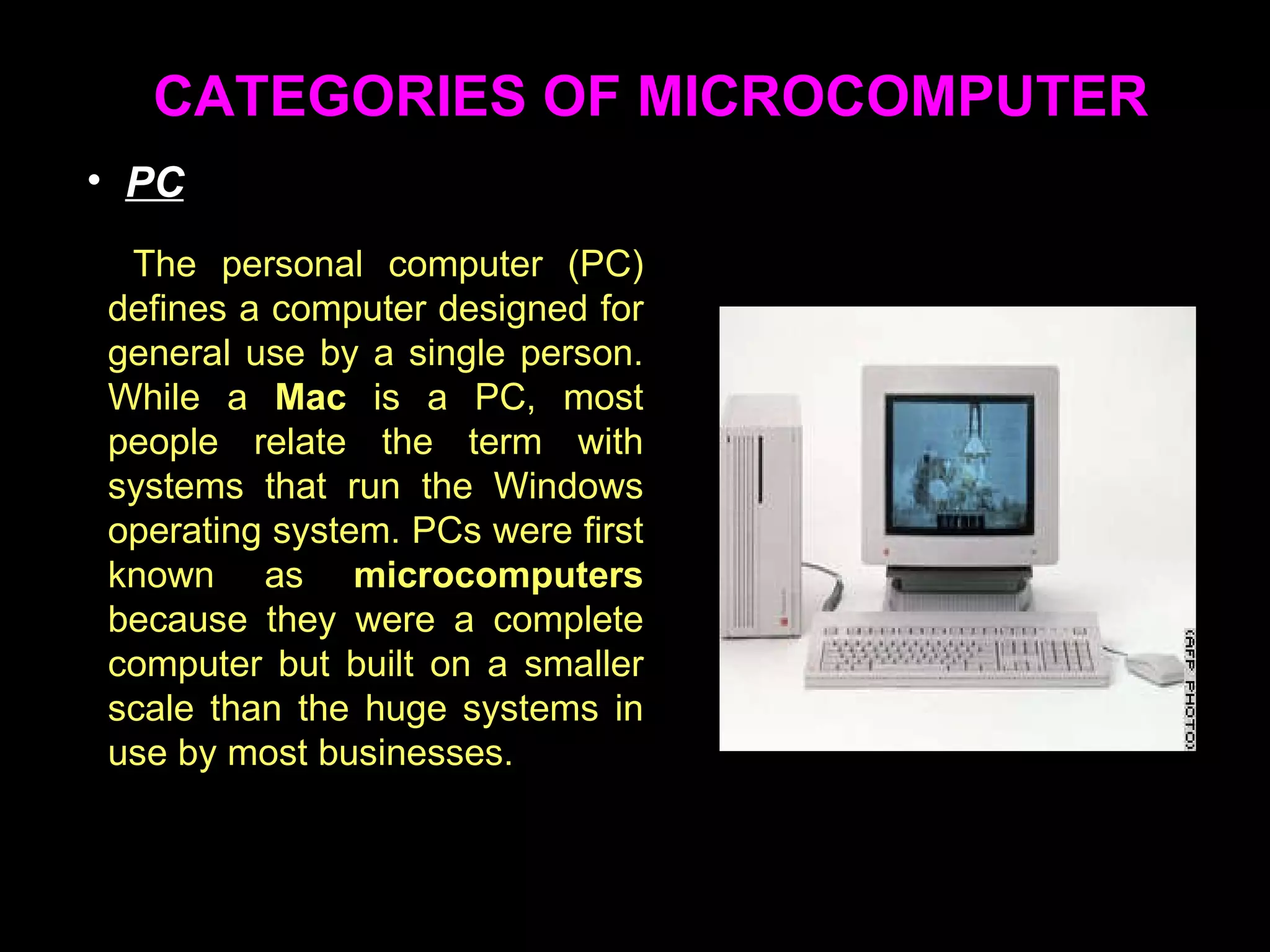 CATEGORIES OF MICROCOMPUTER The personal computer (PC) defines a computer designed for general use by a single person. While a  Mac  is a PC, most people relate the term with systems that run the Windows operating system. PCs were first known as  microcomputers  because they were a complete computer but built on a smaller scale than the huge systems in use by most businesses.  PC 