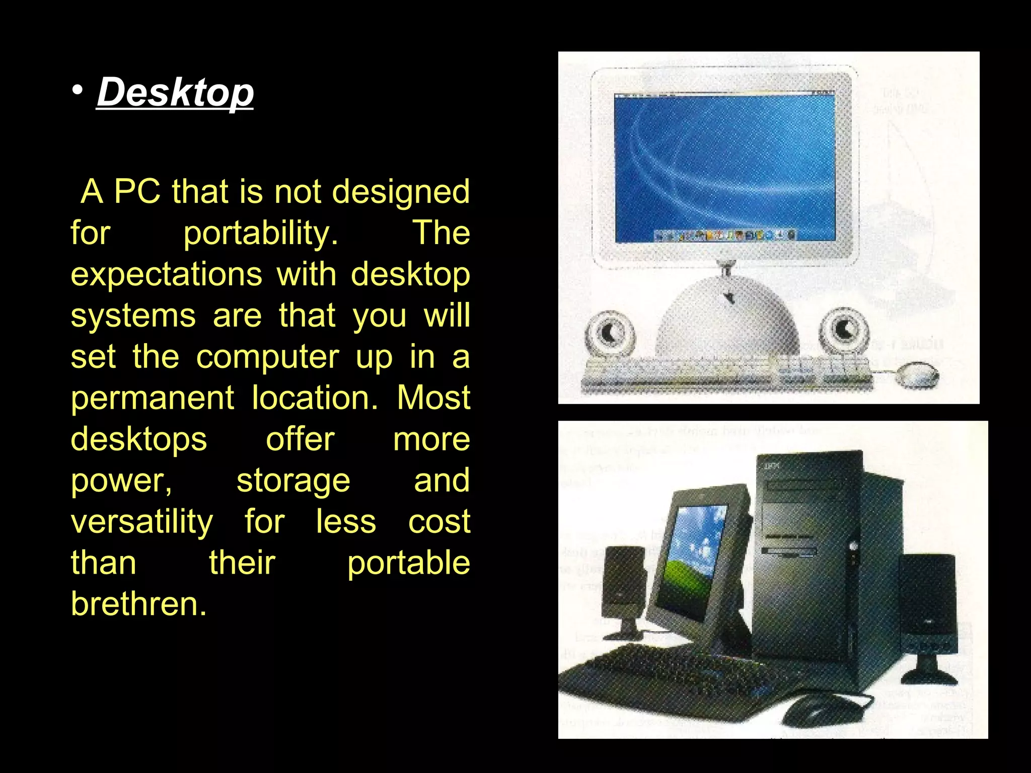 A PC that is not designed for portability. The expectations with desktop systems are that you will set the computer up in a permanent location. Most desktops offer more power, storage and versatility for less cost than their portable brethren.  Desktop 