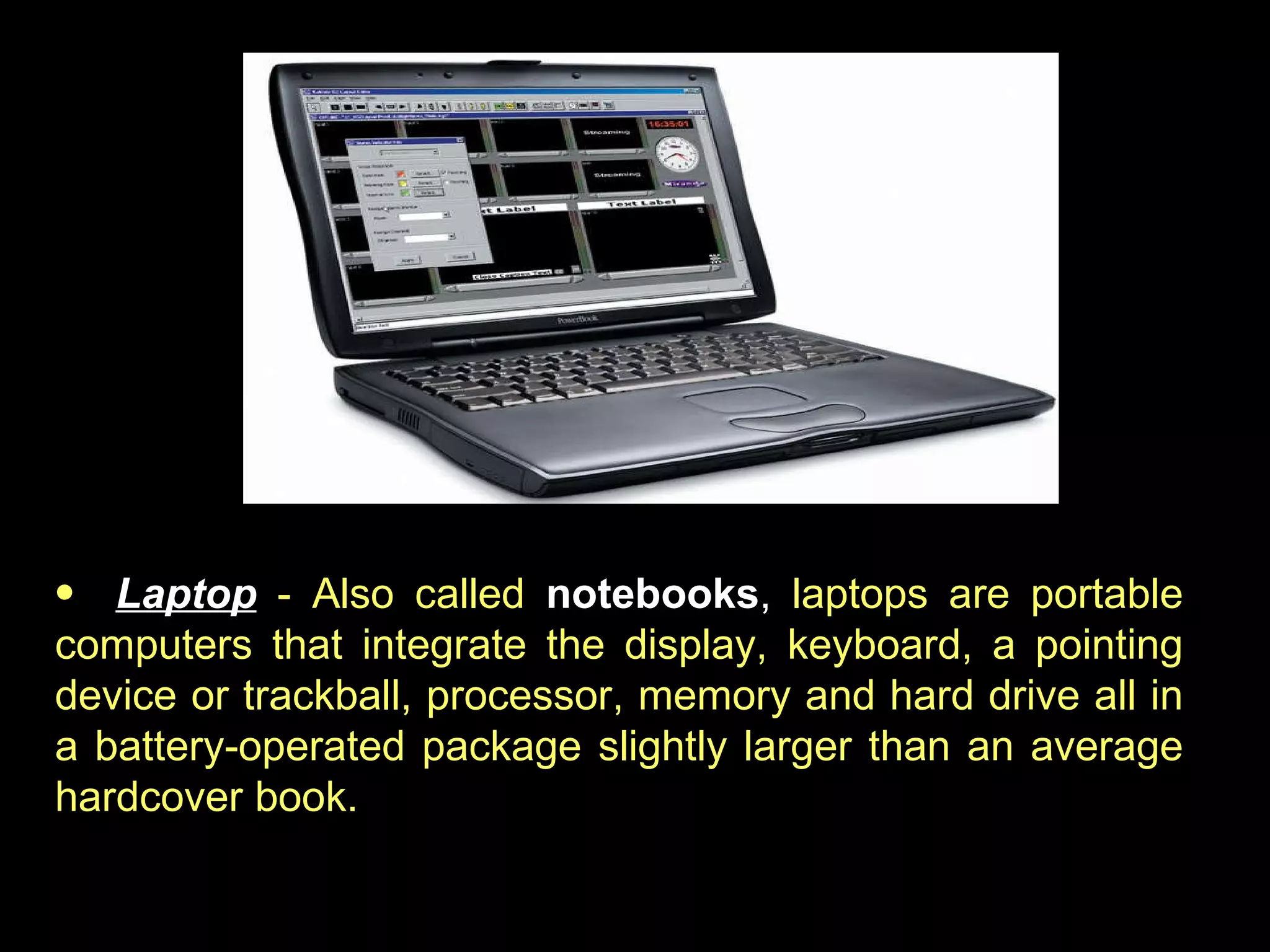 Laptop   - Also called  notebooks ,  laptops are portable computers that integrate the display, keyboard, a pointing device or trackball, processor, memory and hard drive all in a battery-operated package slightly larger than an average hardcover book.  