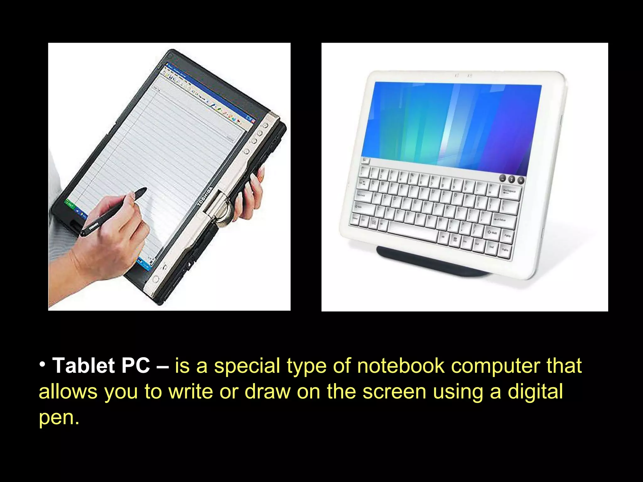Tablet PC –  is a special type of notebook computer that allows you to write or draw on the screen using a digital pen. 