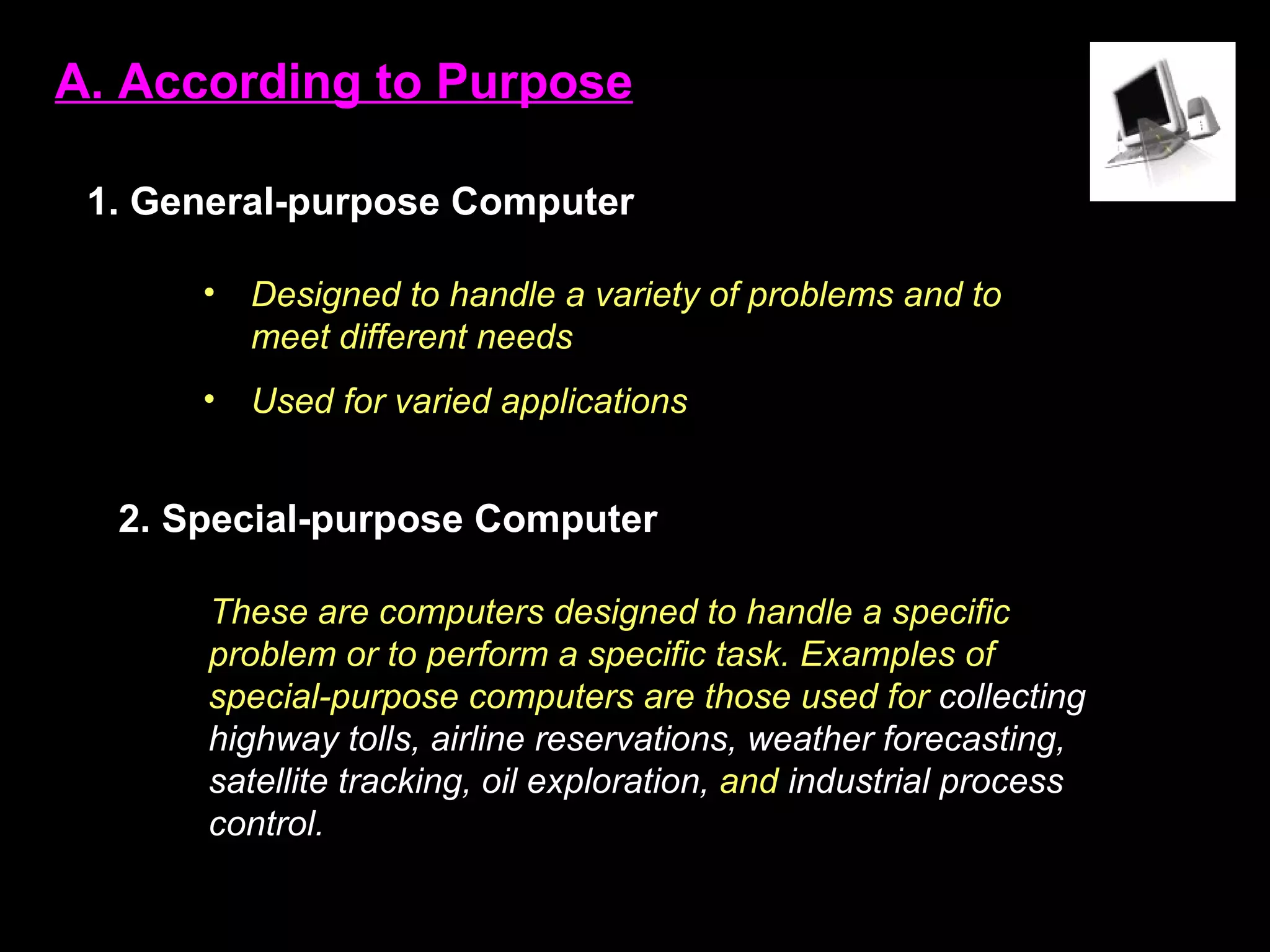 A. According to Purpose 1.   General-purpose Computer 2. Special-purpose Computer Designed to handle a variety of problems and to meet different needs Used for varied applications These are computers designed to handle a specific problem or to perform a specific task. Examples of special-purpose computers are those used for  collecting highway tolls, airline reservations, weather forecasting, satellite tracking, oil exploration,  and  industrial process control. 