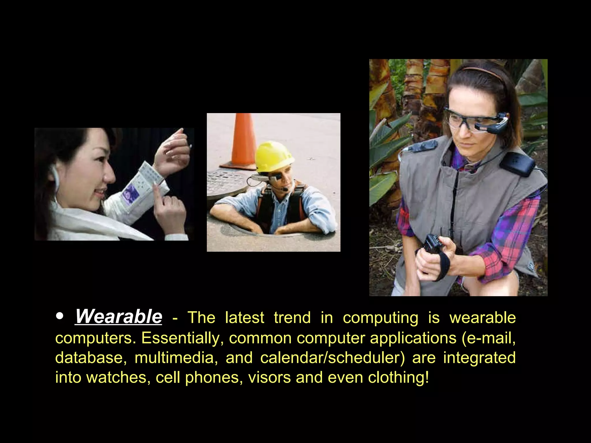 Wearable   - The latest trend in computing is wearable computers. Essentially, common computer applications (e-mail, database, multimedia, and calendar/scheduler) are integrated into watches, cell phones, visors and even clothing!  