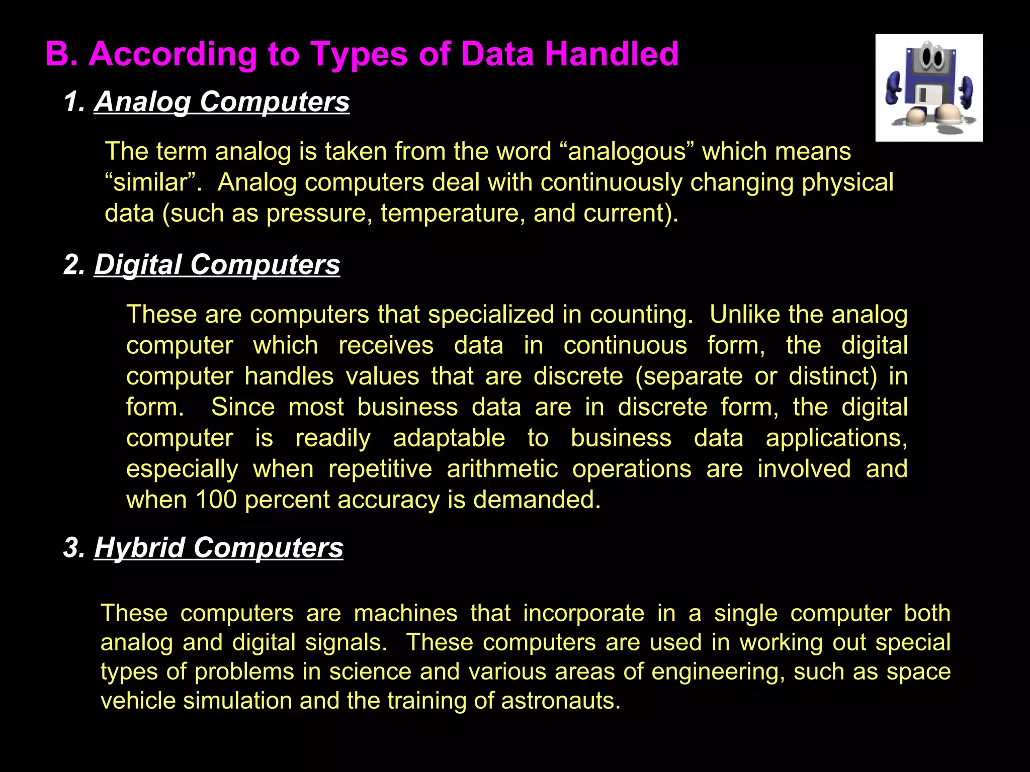 B. According to Types of Data Handled The term analog is taken from the word “analogous” which means “similar”.  Analog computers deal with continuously changing physical data (such as pressure, temperature, and current).  These are computers that specialized in counting.  Unlike the analog computer which receives data in continuous form, the digital computer handles values that are discrete (separate or distinct) in form.  Since most business data are in discrete form, the digital computer is readily adaptable to business data applications, especially when repetitive arithmetic operations are involved and when 100 percent accuracy is demanded. These computers are machines that incorporate in a single computer both analog and digital signals.  These computers are used in working out special types of problems in science and various areas of engineering, such as space vehicle simulation and the training of astronauts. 1.  Analog Computers 2.  Digital Computers 3.  Hybrid Computers 