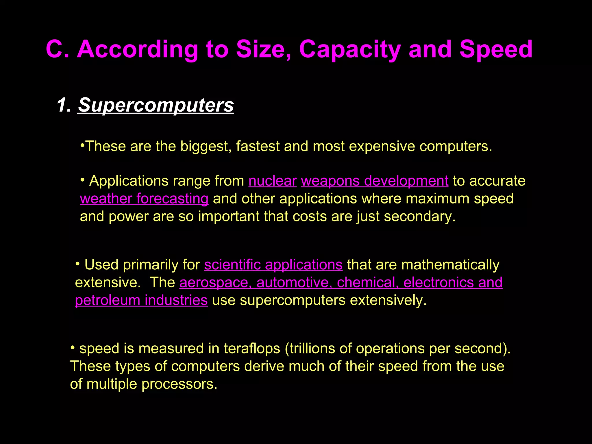 C. According to Size, Capacity and Speed These are the biggest, fastest and most expensive computers.  1.  Supercomputers Applications range from  nuclear   weapons development  to accurate  weather forecasting  and other applications where maximum speed and power are so important that costs are just secondary.  Used primarily for  scientific applications  that are mathematically extensive.  The  aerospace, automotive, chemical, electronics and petroleum industries  use supercomputers extensively.  speed is measured in teraflops (trillions of operations per second).  These types of computers derive much of their speed from the use of multiple processors.  