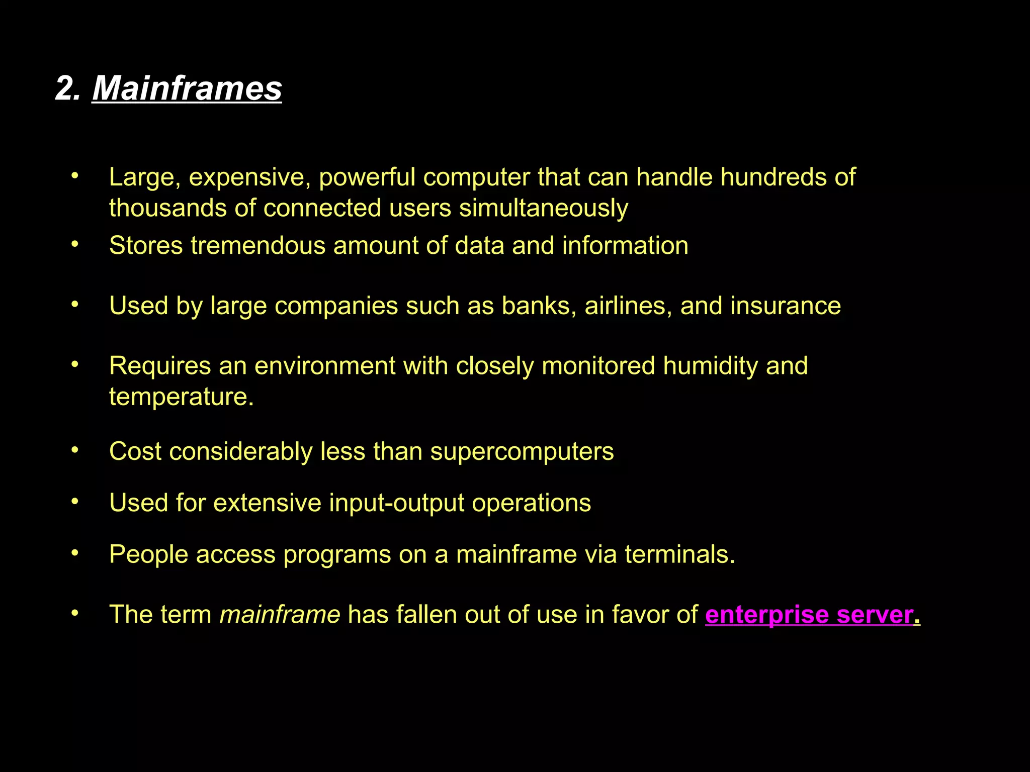 Cost considerably less than supercomputers 2.  Mainframes Stores tremendous amount of data and information Used by large companies such as banks, airlines, and insurance Requires an environment with closely monitored humidity and temperature. Large, expensive, powerful computer that can handle hundreds of thousands of connected users simultaneously Used for extensive input-output operations People access programs on a mainframe via terminals. The term  mainframe  has fallen out of use in favor of  enterprise server . 