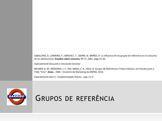 GRUPOS DE REFERÊNCIA
CABALLERO, A.; CARRERA, P.; SÁNCHEZ , F.; SIERRA, B.; BRIÑOL, P. La influencia de los grupos de referencia en el consumo
de los adolescentes. Estudios sobre consumo, Nº 57, 2001, págs.23-36.
Especialmente Discusión e Conclusión General
MEURER, A. M.; MEDEIROS, J. F.; DAL' MASO, C. B.; HOLZ, G. Grupos de Referência e Tribos Urbanas: Um Estudo junto a
Tribo “Emo”. Anais... EMA – Encontro de Marketing da ANPAD, 2010.
Especialmente item 2 - Fundamentação Teórica - pág. 2 a 5
 