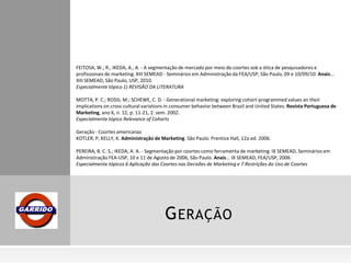 GERAÇÃO
FEITOSA, W.; R., IKEDA, A., A. - A segmentação de mercado por meio de coortes sob a ótica de pesquisadores e
profissionais de marketing. XIII SEMEAD - Seminários em Administração da FEA/USP, São Paulo, 09 e 10/09/10. Anais...
XIII SEMEAD, São Paulo, USP, 2010.
Especialmente tópico 1) REVISÃO DA LITERATURA
MOTTA, P. C.; ROSSI, M.; SCHEWE, C. D. - Generational marketing: exploring cohort-programmed values an their
implications on cross-cultural variations in consumer behavior between Brazil and United States. Revista Portuguesa de
Marketing, ano 6, n. 12, p. 11-21, 2. sem. 2002.
Especialmente tópico Relevance of Cohorts
Geração - Coortes americanas
KOTLER, P, KELLY, K. Administração de Marketing. São Paulo: Prentice Hall, 12a ed. 2006.
PEREIRA, B. C. S.; IKEDA, A. A. - Segmentação por coortes como ferramenta de marketing. IX SEMEAD, Seminários em
Administração FEA-USP, 10 e 11 de Agosto de 2006, São Paulo. Anais... IX SEMEAD, FEA/USP, 2006.
Especialmente tópicos 6 Aplicação das Coortes nas Decisões de Marketing e 7 Restrições do Uso de Coortes
 