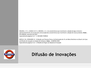 Difusão de Inovações
MOURA, L. R. C., CUNHA. N. R. S., MOURA, L. E. L. As características que incentivam a adoção da água mineral e
aprimoramento de uma escala para mensuração das características que incentivam a adoção de novos produtos. Anais...
XIII SEMEAD, setembro de 2010
Especialmente páginas 4 a 7 - 3. REVISÃO TEÓRICA
MOYA, R. W.; REINHARD, N – A Adoção, por Pessoas Físicas, da Declaração do I.R. em Meio Eletrônico no Brasil: Um Caso
de Difusão de Inovação na Cidade de Campinas. Anais... EnANPAD 2001
Especialmente páginas 4 a 6 - O Modelo de Rogers de Difusão de Inovação
 
