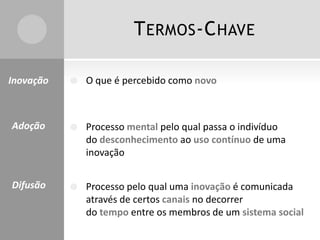 TERMOS-CHAVE
 O que é percebido como novo
 Processo mental pelo qual passa o indivíduo
do desconhecimento ao uso contínuo de uma
inovação
 Processo pelo qual uma inovação é comunicada
através de certos canais no decorrer
do tempo entre os membros de um sistema social
Inovação
Adoção
Difusão
 