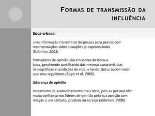 FORMAS DE TRANSMISSÃO DA
INFLUÊNCIA
Boca-a-boca
uma informação transmitida de pessoa para pessoa com
recomendações sobre situações já experenciadas
(Solomon, 2008).
formadores de opinião são emissores do boca-a-
boca, geralmente partilhando das mesmas características
demográficas e condições de vida, e tendo status social maior
que seus seguidores (Engel et al, 2005).
Liderança de opinião
mecanismo de aconselhamento mais sério, pois as pessoas têm
muita confiança nos líderes de opinião pela sua posição com
relação a um atributo, produto ou serviço (Solomon, 2008).
 