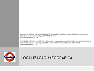LOCALIZAÇÃO GEOGRÁFICA
CUNHA, R. D.; MORAES, S. G. Estratégias Globais de Precificação: Proposições com Base no Estudo de uma Marca do
Mercado de Jeanswear. Proceedings... 37th EIBA Conference
Especialmente páginas 16 a 20
MORAES, S.G; STREHLAU, V. I.; ROCHA, T. V A Marca como Passaporte para a Cidadania Global: uma Análise Comparativa.
V Encontro de Estudos em Estratégia, 15 a 17 de maio de 2011, Porto Alegre/RS. Anais... V 3Es, ANPAD.
Especialmente itens 2, 4.1, 5
 
