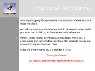 LOCALIZAÇÃO GEOGRÁFICA
 A localização geográfica (onde vive o consumidor) define a cultura
desse indivíduo.
 Além disso, o consumidor tem seu padrão de compra influenciado
por aspectos climáticos, fenômenos naturais, relevo, etc.
 Porém, certos fatores de influência ultrapassam fronteiras, e
acabam por unir consumidores de diferentes locais do mundo em
um mesmo segmento de mercado.
 O desafio do marketing atual é atender à frase:
 "Pense globalmente,
 aja local ou globalmente, dependendo da situação"
 