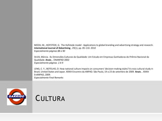 CULTURA
MOOIJ, M., HOFSTEDE, G. The Hofstede model - Applications to global branding and advertising strategy and research.
Intemational Journal of Advertising , 29(1), pp. 85-110. 2010
Especialmente páginas 88 a 90
SILVA, Márcia. As Dimensões Culturais da Qualidade: Um Estudo em Empresas Ganhadoras do Prêmio Nacional da
Qualidade. Anais... ENANPAD 2002
Especialmente páginas 2 A 9
LENG, C. Y.; BOTELHO, D. How national culture impacts on consumers’ decision-making styles? A cross cultural study in
Brazil, United States and Japan. XXXIII Encontro da ANPAD. São Paulo, 19 a 23 de setembro de 2009. Anais... XXXIII
EnANPAD, 2009.
Especialmente Final Remarks
 