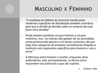 MASCULINO X FEMININO
 “A mudança de hábitos de consumo trazida pelas
modernas superfícies de distribuição também contribuiu
para que a divisão de decisão sobre as compras da casa
fosse mais dividida”
 Ainda existem produtos só para homens e só para
mulheres, mas “as marcas não gostam de ser percebidas
como pertencendo apenas a um destes universos, daí que
haja mais categorias de produtos normalmente dirigidas a
mulheres com segmentos específicos para homens e vice e
versa.”
 A diferença entre homem e mulher, enquanto alvos
publicitários, está, principalmente, na forma como
respondem aos estímulos a que são sujeitos.
 (DUBOIS, 1998)
 