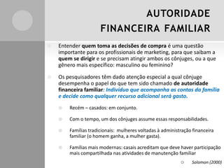 AUTORIDADE
FINANCEIRA FAMILIAR
 Entender quem toma as decisões de compra é uma questão
importante para os profissionais de marketing, para que saibam a
quem se dirigir e se precisam atingir ambos os cônjuges, ou a que
gênero mais específico: masculino ou feminino?
 Os pesquisadores têm dado atenção especial a qual cônjuge
desempenha o papel do que tem sido chamado de autoridade
financeira familiar: Indivíduo que acompanha as contas da família
e decide como qualquer recurso adicional será gasto.
 Recém – casados: em conjunto.
 Com o tempo, um dos cônjuges assume essas responsabilidades.
 Famílias tradicionais: mulheres voltadas à administração financeira
familiar (o homem ganha, a mulher gasta).
 Famílias mais modernas: casais acreditam que deve haver participação
mais compartilhada nas atividades de manutenção familiar
 Solomon (2000)
 
