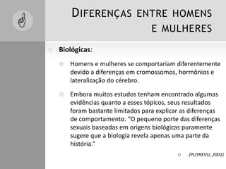 DIFERENÇAS ENTRE HOMENS
E MULHERES
 Biológicas:
 Homens e mulheres se comportariam diferentemente
devido a diferenças em cromossomos, hormônios e
lateralização do cérebro.
 Embora muitos estudos tenham encontrado algumas
evidências quanto a esses tópicos, seus resultados
foram bastante limitados para explicar as diferenças
de comportamento. “O pequeno porte das diferenças
sexuais baseadas em origens biológicas puramente
sugere que a biologia revela apenas uma parte da
história.”
 (PUTREVU, 2001)

 
