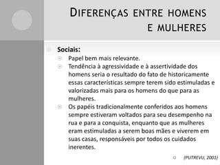 DIFERENÇAS ENTRE HOMENS
E MULHERES
 Sociais:
 Papel bem mais relevante.
 Tendência à agressividade e à assertividade dos
homens seria o resultado do fato de historicamente
essas características sempre terem sido estimuladas e
valorizadas mais para os homens do que para as
mulheres.
 Os papéis tradicionalmente conferidos aos homens
sempre estiveram voltados para seu desempenho na
rua e para a conquista, enquanto que as mulheres
eram estimuladas a serem boas mães e viverem em
suas casas, responsáveis por todos os cuidados
inerentes.
 (PUTREVU, 2001)
 