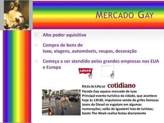 MERCADO GAY
 Alto poder aquisitivo
 Compra de bens de
luxo, viagens, automóveis, roupas, decoração
 Começa a ser atendido pelas grandes empresas nos EUA
e Europa
Parada Gay aquece mercado de luxo
Principal evento turístico da cidade, que acontece
hoje às 13h30, impulsiona venda de grifes famosas
Jeans da Diesel se esgotam em algumas
numerações; salão do Iguatemi lota de turistas;
boate The Week realiza festas diariamente


 