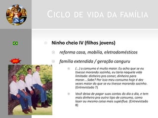 CICLO DE VIDA DA FAMÍLIA
 Ninho cheio IV (filhos jovens)
 reforma casa, mobília, eletrodomésticos
 família extendida / geração canguru
 (...) o consumo é muito maior. Eu acho que se eu
tivesse morando sozinho, eu taria naquela vida
limitada: dinheiro pra comer, dinheiro para
morar....Sabe? Por isso meu consumo hoje é dez
vezes maior do que se eu tivesse morando sozinho.
(Entrevistado 7)
 Você deixa de pagar suas contas do dia a dia, e tem
mais dinheiro pra outro tipo de consumo, como
lazer ou mesmo coisa mais supérflua. (Entrevistado
8)
 