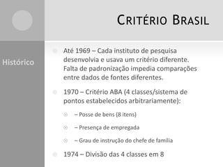 CRITÉRIO BRASIL
 Até 1969 – Cada instituto de pesquisa
desenvolvia e usava um critério diferente.
Falta de padronização impedia comparações
entre dados de fontes diferentes.
 1970 – Critério ABA (4 classes/sistema de
pontos estabelecidos arbitrariamente):
 – Posse de bens (8 itens)
 – Presença de empregada
 – Grau de instrução do chefe de família
 1974 – Divisão das 4 classes em 8
Histórico
 