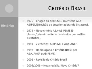 CRITÉRIO BRASIL
 1976 – Criação da ABIPEME. 1o critério ABA-
ABIPEME(revisão do anterior adotando 5 classes).
 1979 – Novo critério ABA-ABIPEME (5
classes/primeiro critério construído por análise
estatística).
 1991 – 2 critérios: ABIPEME e ABA-ANEP.
 1997 – Homologado o Critério Brasil por
ABA, ANEP e ABIPEME.
 2002 – Revisão do Critério Brasil
 2005/2006 – Nova revisão. Novo Critério?
Histórico
 