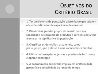 OBJETIVOS DO
CRITÉRIO BRASIL
 1. Ter um sistema de pontuação padronizado que seja um
eficiente estimador da capacidade de consumo
 2. Discriminar grandes grupos de acordo com sua
capacidade de consumo de produtos e serviços acessíveis
a uma parte significativa da população
 3. Classificar os domicílios, assumindo, como
pressuposto, que a classe é uma característica familiar
 4. Utilizar informações objetivas e precisas de fácil coleta
e operacionalização
 5. A padronização do Critério implica em uniformidade
geográfica e estabilidade ao longo do tempo
 