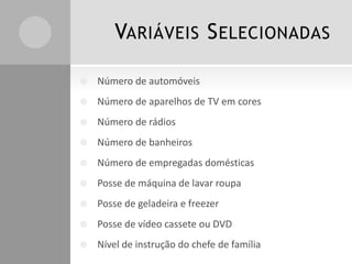 VARIÁVEIS SELECIONADAS
 Número de automóveis
 Número de aparelhos de TV em cores
 Número de rádios
 Número de banheiros
 Número de empregadas domésticas
 Posse de máquina de lavar roupa
 Posse de geladeira e freezer
 Posse de vídeo cassete ou DVD
 Nível de instrução do chefe de família
 