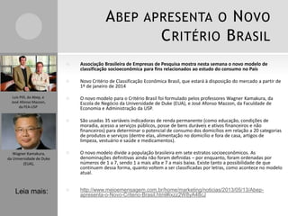 ABEP APRESENTA O NOVO
CRITÉRIO BRASIL
 Associação Brasileira de Empresas de Pesquisa mostra nesta semana o novo modelo de
classificação socioeconômica para fins relacionados ao estudo do consumo no País
 Novo Critério de Classificação Econômica Brasil, que estará à disposição do mercado a partir de
1º de janeiro de 2014
 O novo modelo para o Critério Brasil foi formulado pelos professores Wagner Kamakura, da
Escola de Negócio da Universidade de Duke (EUA), e José Afonso Mazzon, da Faculdade de
Economia e Administração da USP.
 São usadas 35 variáveis indicadoras de renda permanente (como educação, condições de
moradia, acesso a serviços públicos, posse de bens duráveis e ativos financeiros e não
financeiros) para determinar o potencial de consumo dos domicílios em relação a 20 categorias
de produtos e serviços (dentre elas, alimentação no domicílio e fora de casa, artigos de
limpeza, vestuário e saúde e medicamentos).
 O novo modelo divide a população brasileira em sete estratos socioeconômicos. As
denominações definitivas ainda não foram definidas – por enquanto, foram ordenadas por
números de 1 a 7, sendo 1 a mais alta e 7 a mais baixa. Existe tanto a possibilidade de que
continuem dessa forma, quanto voltem a ser classificadas por letras, como acontece no modelo
atual.
 http://www.meioemensagem.com.br/home/marketing/noticias/2013/05/13/Abep-
apresenta-o-Novo-Criterio-Brasil.html#ixzz2W8yA48cJ
Leia mais:
Luis Pilli, da Abep, e
José Afonso Mazzon,
da FEA-USP
Wagner Kamakura,
da Universidade de Duke
(EUA),
 