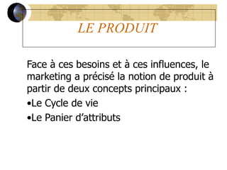 LE PRODUIT
Face à ces besoins et à ces influences, le
marketing a précisé la notion de produit à
partir de deux concepts principaux :
•Le Cycle de vie
•Le Panier d’attributs
 