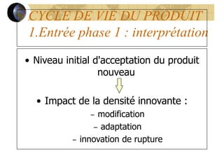 CYCLE DE VIE DU PRODUIT
1.Entrée phase 1 : interprétation
• Niveau initial d'acceptation du produit
nouveau
• Impact de la densité innovante :
– modification
– adaptation
– innovation de rupture
 