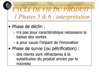 CYCLE DE VIE DU PRODUIT
1.Phases 5 & 6 : interprétation
• Phase de déclin :
– n'a pas pour caractéristique nécessaire la
baisse des ventes
– a pour cause l'impact de l'innovation
• Phase de survie (ou pétrification) :
– des clients sont réfractaires à la
substitution du produit ancien par le
nouveau
 
