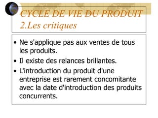 CYCLE DE VIE DU PRODUIT
2.Les critiques
• Ne s'applique pas aux ventes de tous
les produits.
• Il existe des relances brillantes.
• L'introduction du produit d'une
entreprise est rarement concomitante
avec la date d'introduction des produits
concurrents.
 