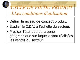 CYCLE DE VIE DU PRODUIT
3.Les conditions d'utilisation
• Définir le niveau de concept produit.
• Étudier le C.D.V. à l'échelle du secteur.
• Préciser l'étendue de la zone
géographique sur laquelle sont réalisées
les ventes du secteur.
 