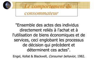 Le comportement du
consommateur
"Ensemble des actes des individus
directement reliés à l'achat et à
l'utilisation de biens économiques et de
services, ceci englobant les processus
de décision qui précèdent et
déterminent ces actes".
Engel, Kollat & Blackwell, Consumer behavior, 1982.
 