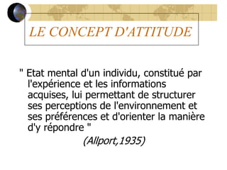 LE CONCEPT D'ATTITUDE
" Etat mental d'un individu, constitué par
l'expérience et les informations
acquises, lui permettant de structurer
ses perceptions de l'environnement et
ses préférences et d'orienter la manière
d'y répondre "
(Allport,1935)
 