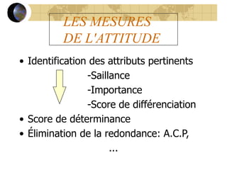 LES MESURES
DE L'ATTITUDE
• Identification des attributs pertinents
-Saillance
-Importance
-Score de différenciation
• Score de déterminance
• Élimination de la redondance: A.C.P,
...
 