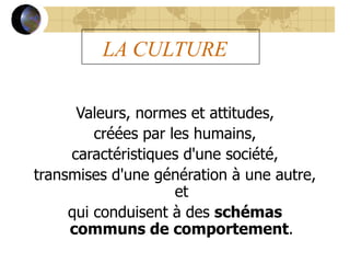 LA CULTURE
Valeurs, normes et attitudes,
créées par les humains,
caractéristiques d'une société,
transmises d'une génération à une autre,
et
qui conduisent à des schémas
communs de comportement.
 