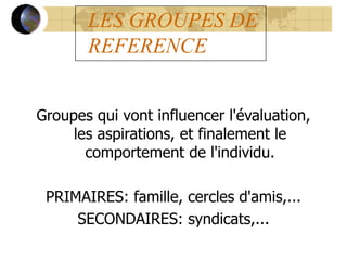 LES GROUPES DE
REFERENCE
Groupes qui vont influencer l'évaluation,
les aspirations, et finalement le
comportement de l'individu.
PRIMAIRES: famille, cercles d'amis,...
SECONDAIRES: syndicats,...
 