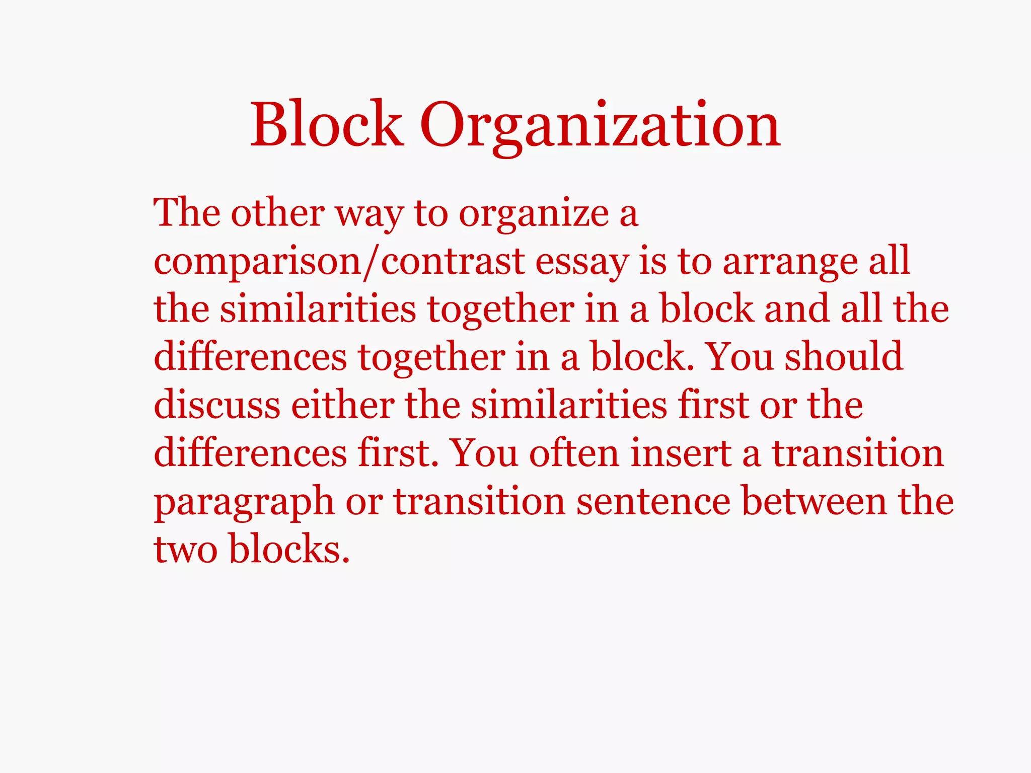 Block Organization
The other way to organize a
comparison/contrast essay is to arrange all
the similarities together in a block and all the
differences together in a block. You should
discuss either the similarities first or the
differences first. You often insert a transition
paragraph or transition sentence between the
two blocks.
 