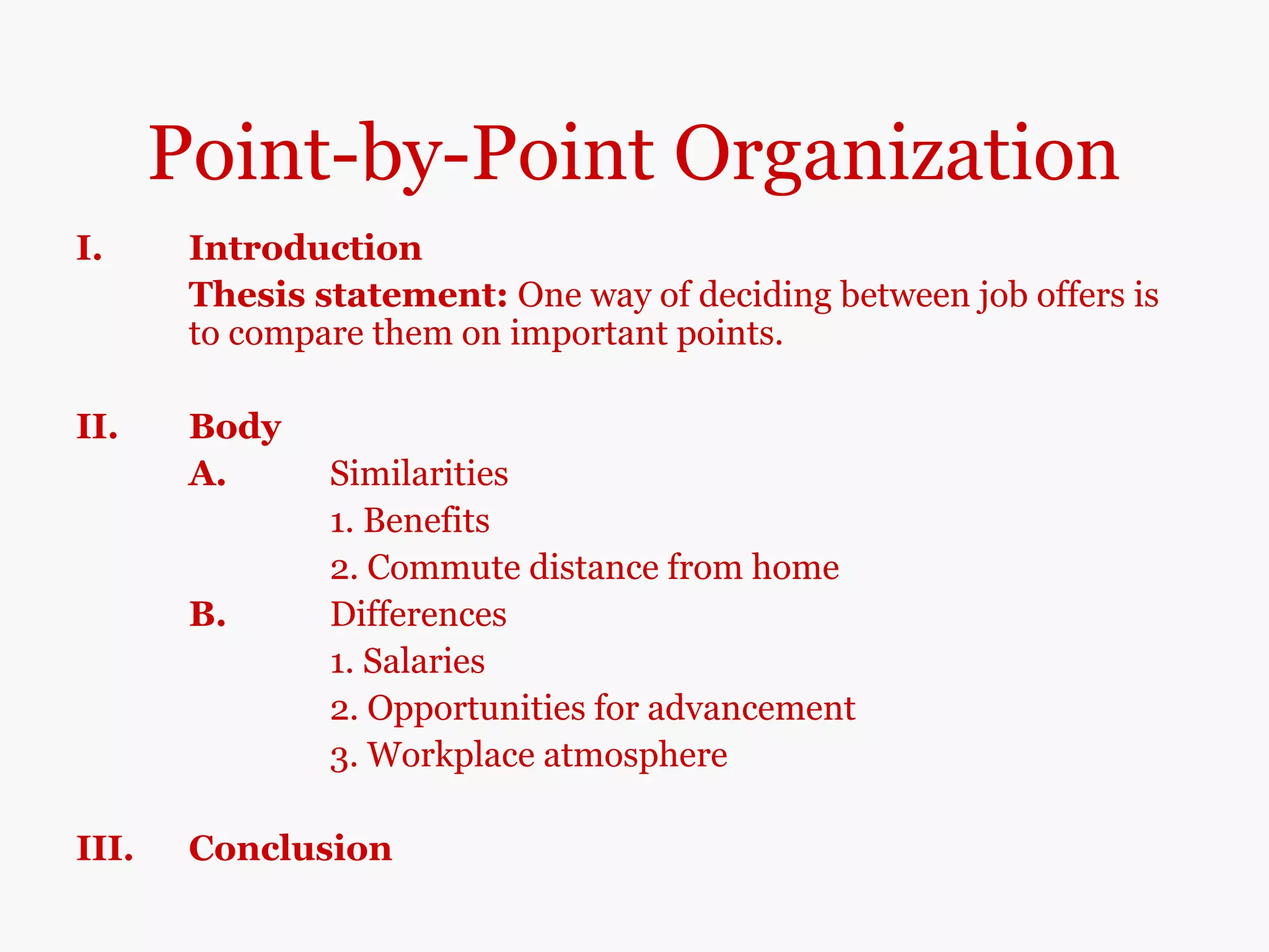 Point-by-Point Organization
I. Introduction
Thesis statement: One way of deciding between job offers is
to compare them on important points.
II. Body
A. Similarities
1. Benefits
2. Commute distance from home
B. Differences
1. Salaries
2. Opportunities for advancement
3. Workplace atmosphere
III. Conclusion
 