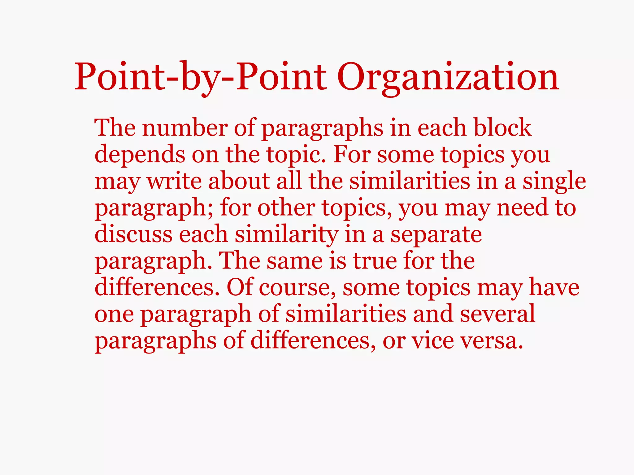 Point-by-Point Organization
The number of paragraphs in each block
depends on the topic. For some topics you
may write about all the similarities in a single
paragraph; for other topics, you may need to
discuss each similarity in a separate
paragraph. The same is true for the
differences. Of course, some topics may have
one paragraph of similarities and several
paragraphs of differences, or vice versa.
 