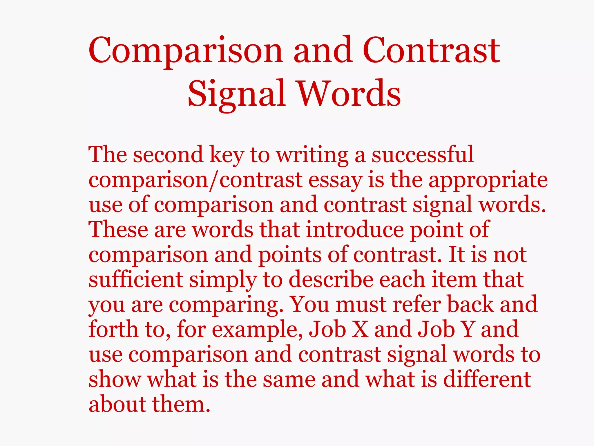 Comparison and Contrast
Signal Words
The second key to writing a successful
comparison/contrast essay is the appropriate
use of comparison and contrast signal words.
These are words that introduce point of
comparison and points of contrast. It is not
sufficient simply to describe each item that
you are comparing. You must refer back and
forth to, for example, Job X and Job Y and
use comparison and contrast signal words to
show what is the same and what is different
about them.
 