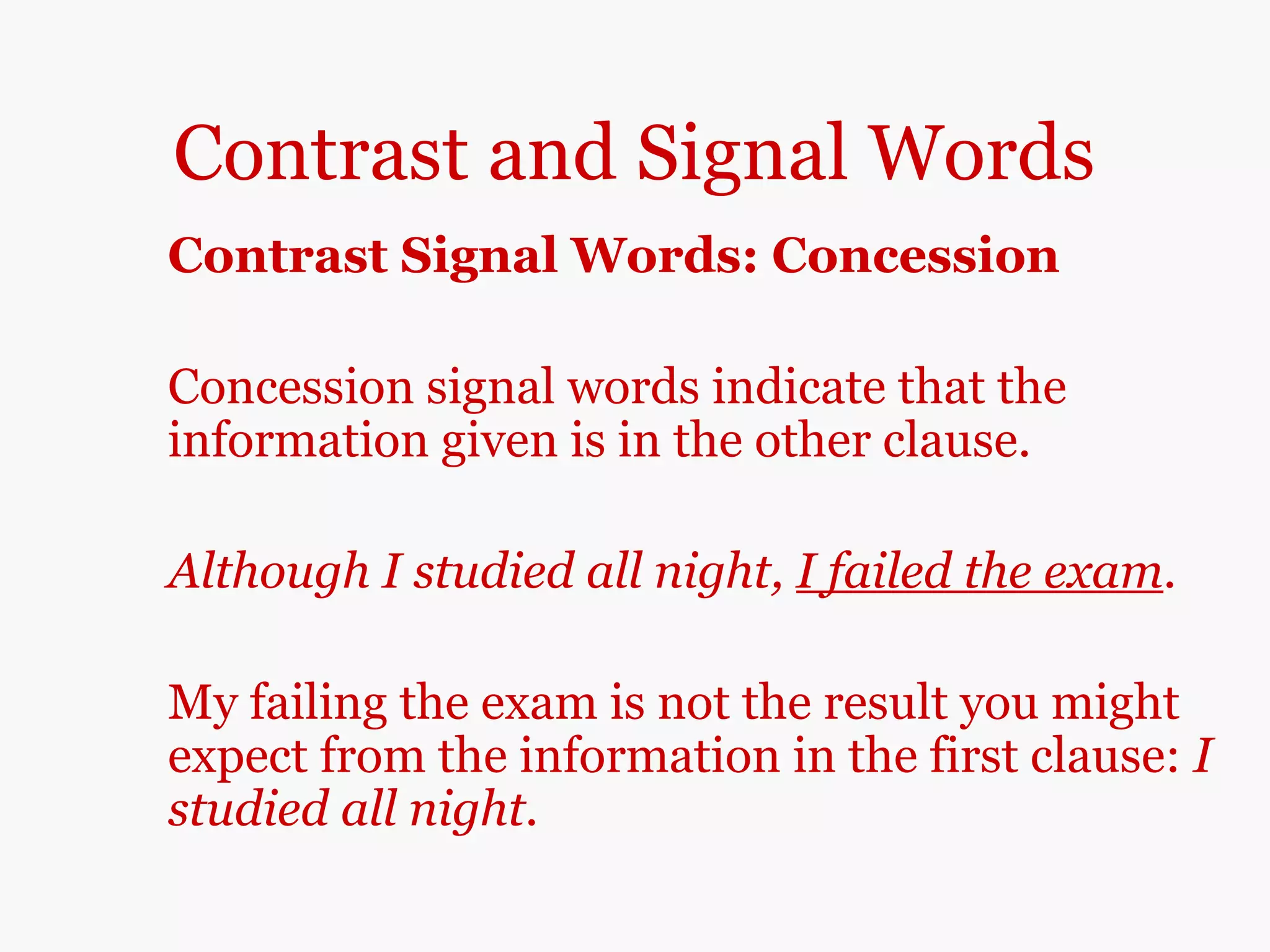Contrast and Signal Words
Contrast Signal Words: Concession
Concession signal words indicate that the
information given is in the other clause.
Although I studied all night, I failed the exam.
My failing the exam is not the result you might
expect from the information in the first clause: I
studied all night.
 