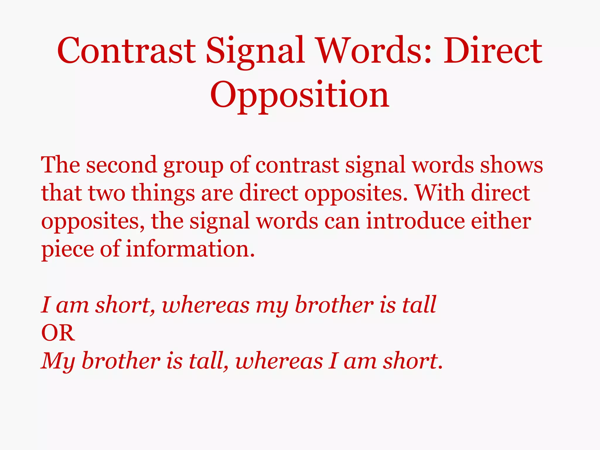 Contrast Signal Words: Direct
Opposition
The second group of contrast signal words shows
that two things are direct opposites. With direct
opposites, the signal words can introduce either
piece of information.
I am short, whereas my brother is tall
OR
My brother is tall, whereas I am short.
 